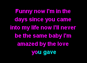 Funny now I'm in the
days since you came
into my life now I'll never

be the same baby I'm
amazed by the love
you gave