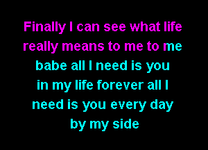 Finally I can see what life
really means to me to me
babe all I need is you

in my life forever all I
need is you every day
by my side