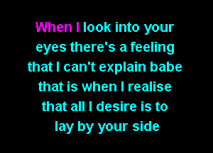 When I look into your
eyes there's a feeling
thatl can't explain babe
that is when I realise
that all I desire is to
lay by your side