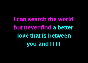 I can search the world
but never fund a better

love that is between
you and I I I I