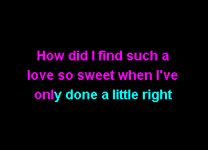 How did I fund such a

love so sweet when I've
only done a little right