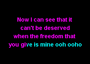 Now I can see that it
can't be deserved

when the freedom that
you give is mine ooh ooho