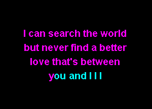 I can search the world
but never fund a better

love that's between
you and I I I