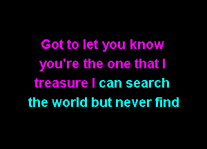 Got to let you know
you're the one that l

treasure I can search
the world but never fmd