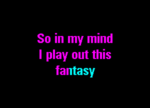 So in my mind

I play out this
fantasy