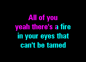 All of you
yeah there's a fire

in your eyes that
can't be tamed