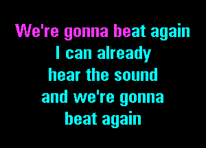 We're gonna heat again
I can already

hear the sound
and we're gonna
beat again