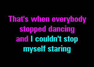 That's when everybody
stopped dancing

and I couldn't stop
myself staring