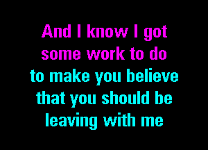 And I know I got
some work to do

to make you believe
that you should be
leaving with me