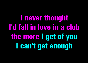 I never thought
I'd fall in love in a club

the more I get of you
I can't get enough