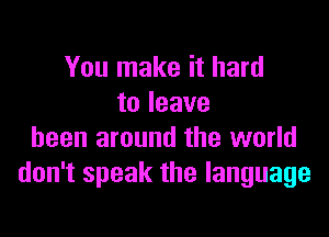 You make it hard
to leave

been around the world
don't speak the language
