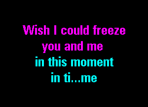 Wish I could freeze
you and me

in this moment
in ti...me