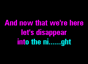 And now that we're here

let's disappear
into the ni ...... ght