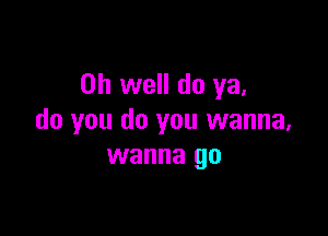 Oh well do ya,

do you do you wanna,
wanna go