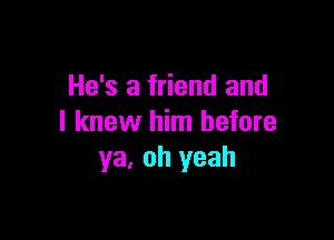 He's a friend and

I knew him before
ya. oh yeah