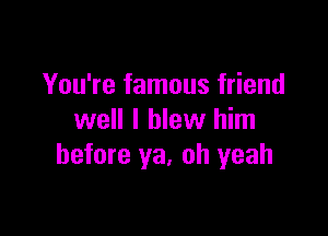 You're famous friend

well I blew him
before ya, oh yeah