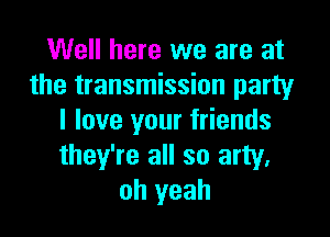 Well here we are at
the transmission party

I love your friends
they're all so arty,
oh yeah