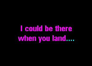 I could be there

when you land....