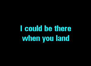 I could be there

when you land