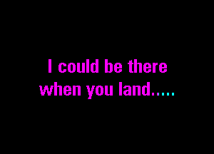 I could be there

when you land .....