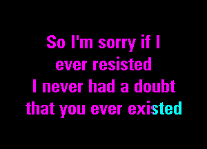 So I'm sorry if I
ever resisted

I never had a doubt
that you ever existed