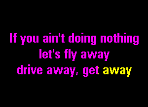 If you ain't doing nothing

let's fly away
drive away. get away