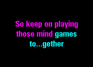 So keep on playing

those mind games
to...gether