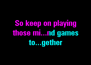 So keep on playing

those mi...nd games
to...gether