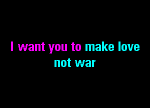 I want you to make love

not war