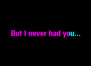 But I never had you...