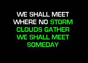 WE SHALL MEET
WHERE N0 STORM
CLOUDS GATHER
WE SHALL MEET
SOMEDAY