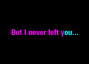 But I never left you...