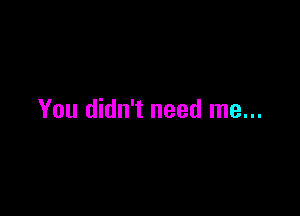 You didn't need me...