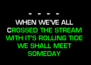 WHEN WE'VE ALL
CROSSED THE STREAM
WITH ITS ROLLING TIDE

WE SHALL MEET

SOMEDAY
