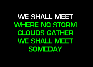 WE SHALL MEET
WHERE N0 STORM
CLOUDS GATHER
WE SHALL MEET
SOMEDAY