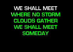 WE SHALL MEET
WHERE N0 STORM
CLOUDS GATHER
WE SHALL MEET
SOMEDAY