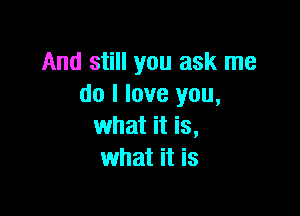 And still you ask me
do I love you,

what it is,
what it is