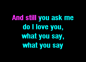 And still you ask me
do I love you,

what you say,
what you say