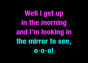 Well I get up
in the morning

and I'm looking in
the mirror to see,
o-o-o!