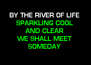 BY THE RIVER OF LIFE
SPARKLING COOL
AND CLEAR
WE SHALL MEET
SOMEDAY