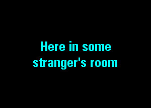 Here in some

stranger's room