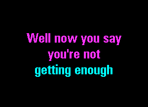 Well now you say

you're not
getting enough