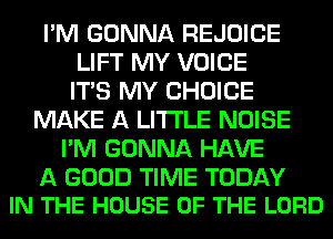 I'M GONNA REJOICE
LIFT MY VOICE
ITS MY CHOICE
MAKE A LITTLE NOISE
I'M GONNA HAVE

A GOOD TIME TODAY
IN THE HOUSE OF THE LORD