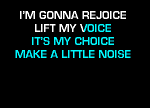 I'M GONNA REJOICE
LIFT MY VOICE
ITS MY CHOICE

MAKE A LITTLE NOISE