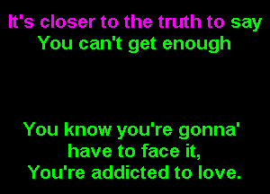 It's closer to the truth to say
You can't get enough

You know you're gonna'
have to face it,
You're addicted to love.