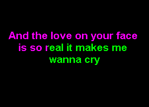 And the love on your face
is so real it makes me

wanna cry