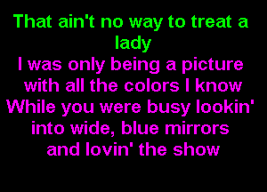 That ain't no way to treat a
lady
I was only being a picture
with all the colors I know
While you were busy lookin'
into wide, blue mirrors
and lovin' the show