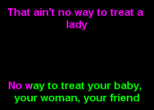 That ain't no way to treat a
lady

No way to treat your baby,
your woman, your friend