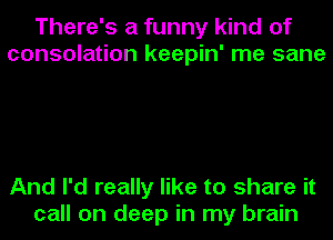 There's a funny kind of
consolation keepin' me sane

And I'd really like to share it
call on deep in my brain