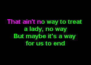 That ain't no way to treat
a lady, no way

But maybe it's a way
for us to end